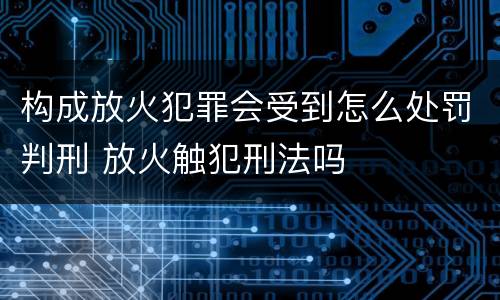 构成放火犯罪会受到怎么处罚判刑 放火触犯刑法吗