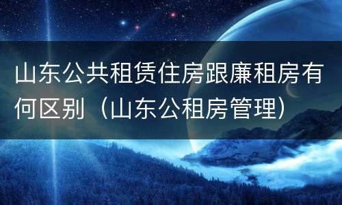 山东公共租赁住房跟廉租房有何区别（山东公租房管理）