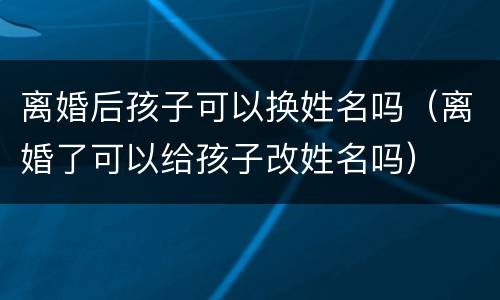 离婚后孩子可以换姓名吗（离婚了可以给孩子改姓名吗）