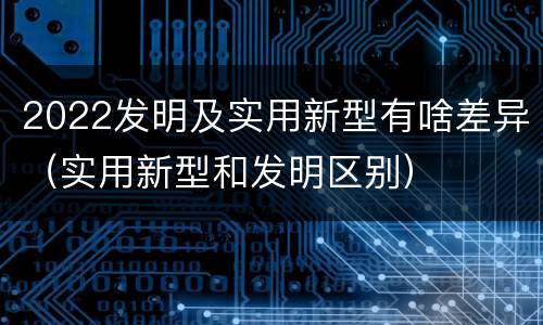 2022发明及实用新型有啥差异（实用新型和发明区别）