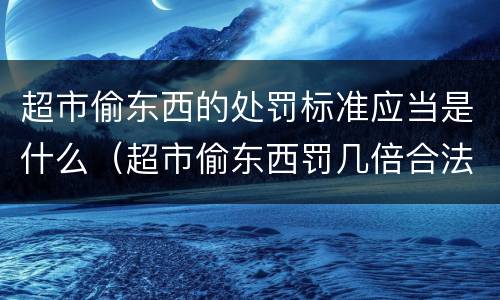 超市偷东西的处罚标准应当是什么（超市偷东西罚几倍合法）