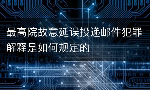 最高院故意延误投递邮件犯罪解释是如何规定的