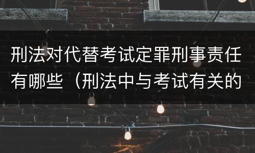 刑法对代替考试定罪刑事责任有哪些（刑法中与考试有关的罪名）