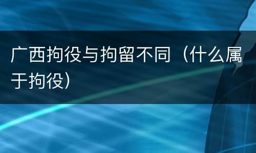 广西拘役与拘留不同（什么属于拘役）