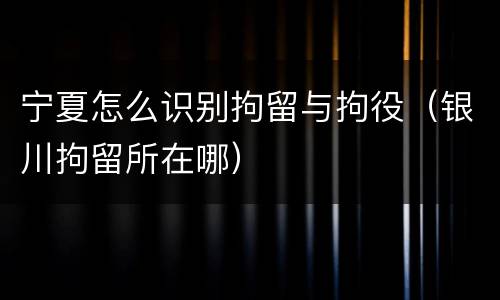 宁夏怎么识别拘留与拘役（银川拘留所在哪）