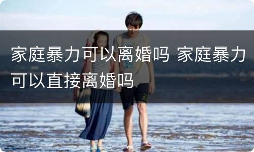家庭暴力可以离婚吗 家庭暴力可以直接离婚吗