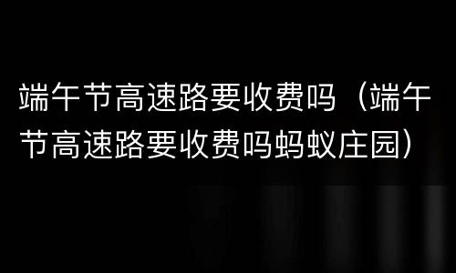 端午节高速路要收费吗（端午节高速路要收费吗蚂蚁庄园）