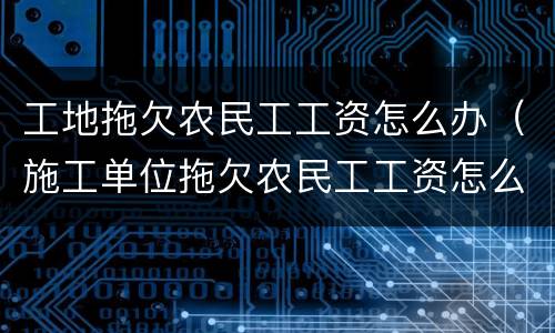 工地拖欠农民工工资怎么办（施工单位拖欠农民工工资怎么办）