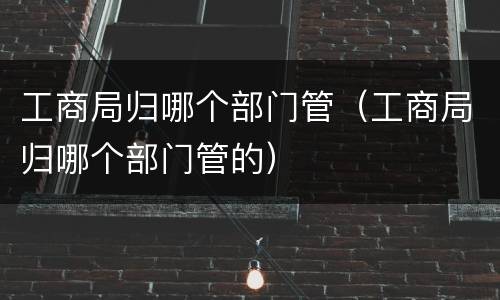 工商局归哪个部门管（工商局归哪个部门管的）