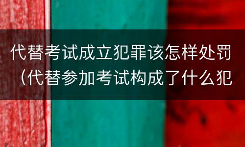 代替考试成立犯罪该怎样处罚（代替参加考试构成了什么犯罪）