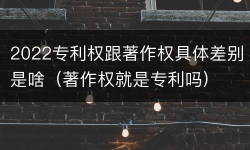 2022专利权跟著作权具体差别是啥（著作权就是专利吗）