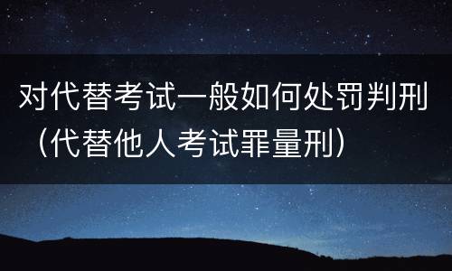 对代替考试一般如何处罚判刑（代替他人考试罪量刑）