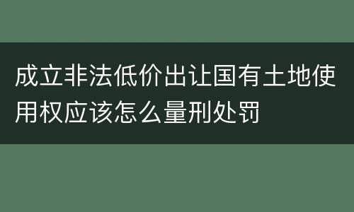 成立非法低价出让国有土地使用权应该怎么量刑处罚