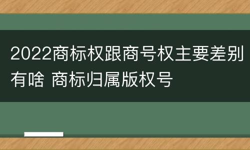 2022商标权跟商号权主要差别有啥 商标归属版权号