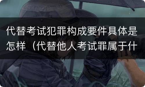 代替考试犯罪构成要件具体是怎样（代替他人考试罪属于什么类犯罪）