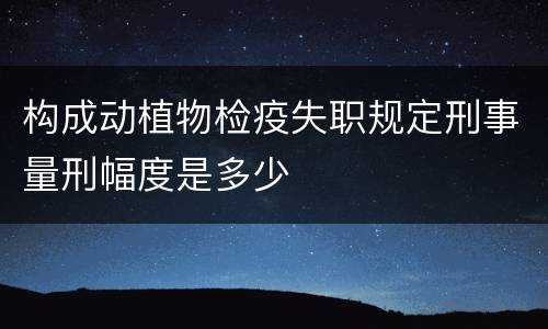 构成动植物检疫失职规定刑事量刑幅度是多少