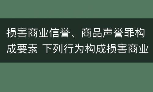 损害商业信誉、商品声誉罪构成要素 下列行为构成损害商业信誉罪的是