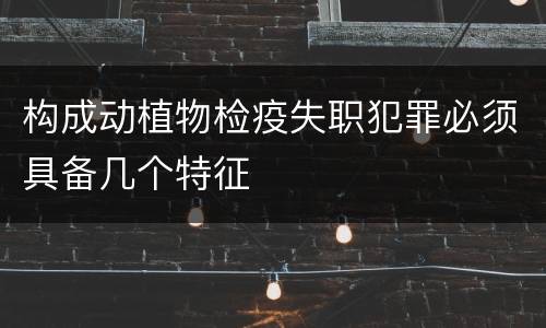构成动植物检疫失职犯罪必须具备几个特征