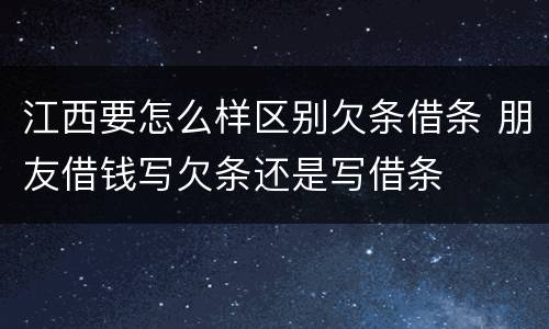 江西要怎么样区别欠条借条 朋友借钱写欠条还是写借条