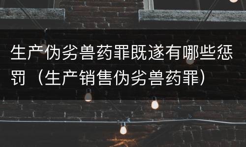 生产伪劣兽药罪既遂有哪些惩罚（生产销售伪劣兽药罪）