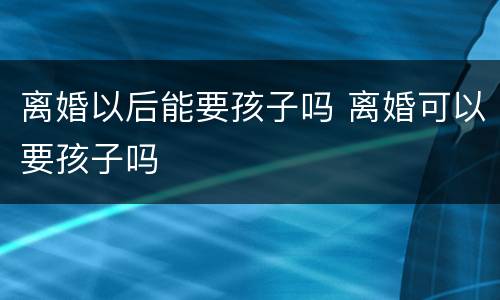 离婚以后能要孩子吗 离婚可以要孩子吗