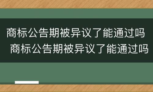 商标公告期被异议了能通过吗 商标公告期被异议了能通过吗知乎