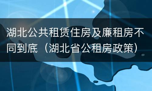 湖北公共租赁住房及廉租房不同到底（湖北省公租房政策）