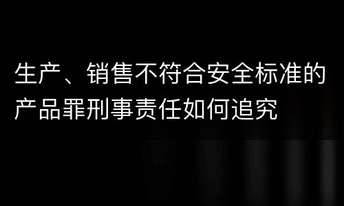 生产、销售不符合安全标准的产品罪刑事责任如何追究
