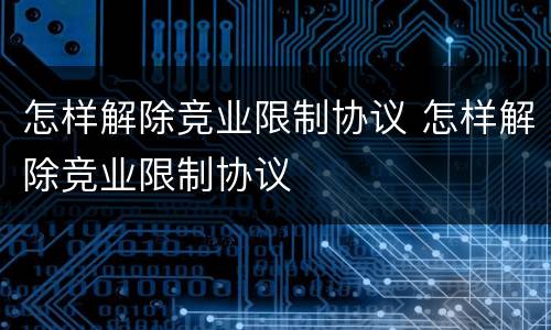 怎样解除竞业限制协议 怎样解除竞业限制协议