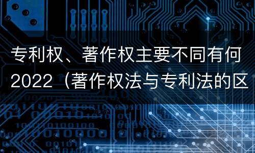 专利权、著作权主要不同有何2022（著作权法与专利法的区别）