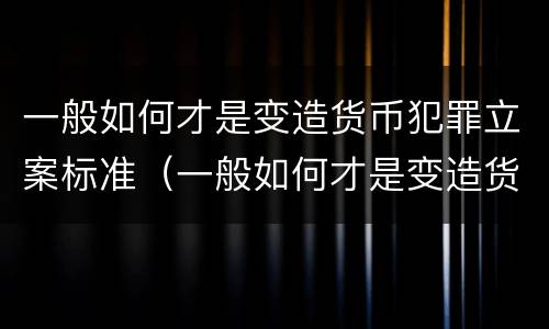 一般如何才是变造货币犯罪立案标准（一般如何才是变造货币犯罪立案标准呢）