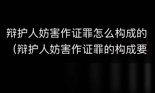辩护人妨害作证罪怎么构成的（辩护人妨害作证罪的构成要件）