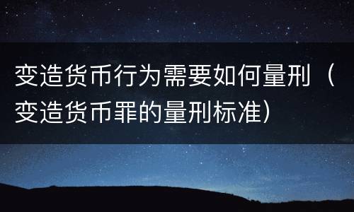 变造货币行为需要如何量刑（变造货币罪的量刑标准）
