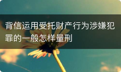 背信运用受托财产行为涉嫌犯罪的一般怎样量刑