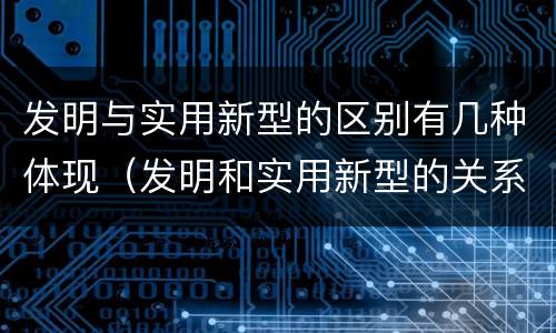 发明与实用新型的区别有几种体现（发明和实用新型的关系）