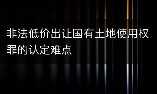非法低价出让国有土地使用权罪的认定难点