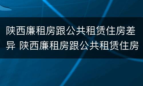 陕西廉租房跟公共租赁住房差异 陕西廉租房跟公共租赁住房差异大吗