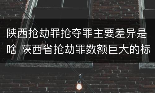 陕西抢劫罪抢夺罪主要差异是啥 陕西省抢劫罪数额巨大的标准