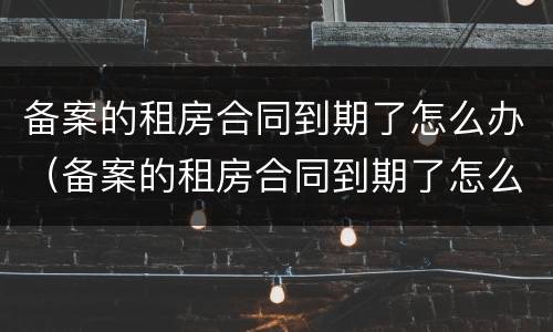 备案的租房合同到期了怎么办（备案的租房合同到期了怎么办理续签）