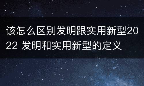 该怎么区别发明跟实用新型2022 发明和实用新型的定义