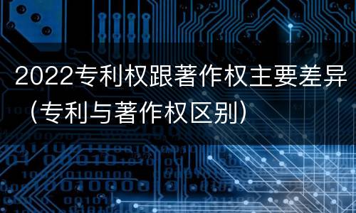 2022专利权跟著作权主要差异（专利与著作权区别）
