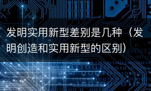 发明实用新型差别是几种（发明创造和实用新型的区别）