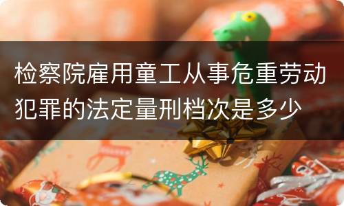 检察院雇用童工从事危重劳动犯罪的法定量刑档次是多少