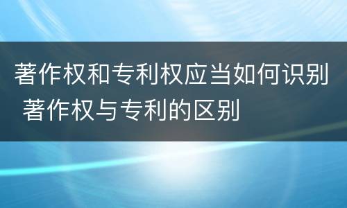著作权和专利权应当如何识别 著作权与专利的区别