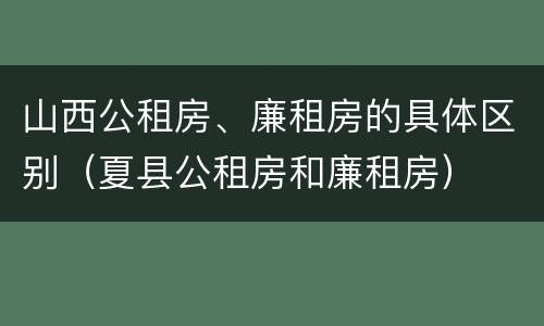 山西公租房、廉租房的具体区别（夏县公租房和廉租房）