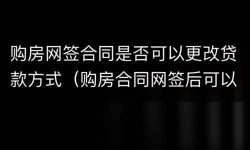 购房网签合同是否可以更改贷款方式（购房合同网签后可以更改吗）