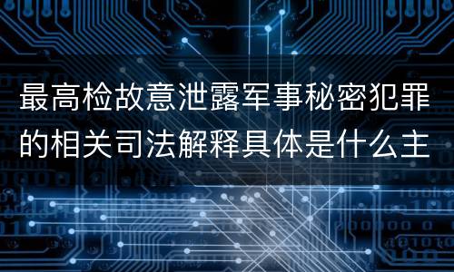 最高检故意泄露军事秘密犯罪的相关司法解释具体是什么主要内容