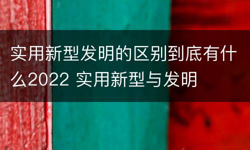 实用新型发明的区别到底有什么2022 实用新型与发明