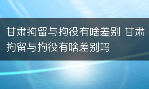 甘肃拘留与拘役有啥差别 甘肃拘留与拘役有啥差别吗