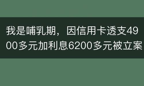 我是哺乳期，因信用卡透支4900多元加利息6200多元被立案侦查了，会被判刑吗